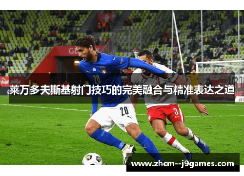 莱万多夫斯基射门技巧的完美融合与精准表达之道