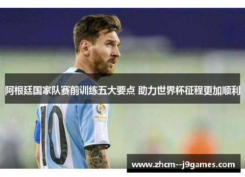 阿根廷国家队赛前训练五大要点 助力世界杯征程更加顺利