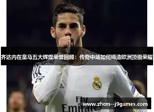齐达内在皇马五大辉煌荣誉回顾：传奇中场如何缔造欧洲顶级荣耀