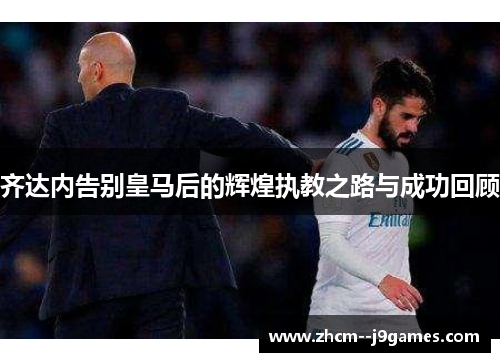 齐达内告别皇马后的辉煌执教之路与成功回顾